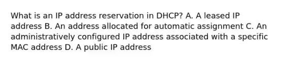 What is an IP address reservation in DHCP? A. A leased IP address B. An address allocated for automatic assignment C. An administratively configured IP address associated with a specific MAC address D. A public IP address