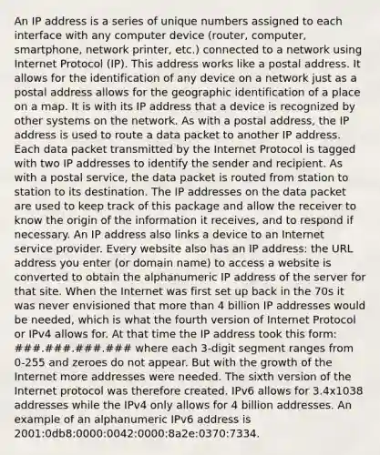 An IP address is a series of unique numbers assigned to each interface with any computer device (router, computer, smartphone, network printer, etc.) connected to a network using Internet Protocol (IP). This address works like a postal address. It allows for the identification of any device on a network just as a postal address allows for the geographic identification of a place on a map. It is with its IP address that a device is recognized by other systems on the network. As with a postal address, the IP address is used to route a data packet to another IP address. Each data packet transmitted by the Internet Protocol is tagged with two IP addresses to identify the sender and recipient. As with a postal service, the data packet is routed from station to station to its destination. The IP addresses on the data packet are used to keep track of this package and allow the receiver to know the origin of the information it receives, and to respond if necessary. An IP address also links a device to an Internet service provider. Every website also has an IP address: the URL address you enter (or domain name) to access a website is converted to obtain the alphanumeric IP address of the server for that site. When the Internet was first set up back in the 70s it was never envisioned that more than 4 billion IP addresses would be needed, which is what the fourth version of Internet Protocol or IPv4 allows for. At that time the IP address took this form: ###.###.###.### where each 3-digit segment ranges from 0-255 and zeroes do not appear. But with the growth of the Internet more addresses were needed. The sixth version of the Internet protocol was therefore created. IPv6 allows for 3.4x1038 addresses while the IPv4 only allows for 4 billion addresses. An example of an alphanumeric IPv6 address is 2001:0db8:0000:0042:0000:8a2e:0370:7334.