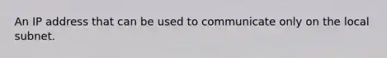 An IP address that can be used to communicate only on the local subnet.