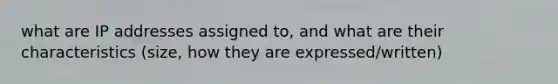 what are IP addresses assigned to, and what are their characteristics (size, how they are expressed/written)
