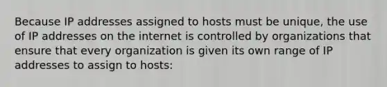 Because IP addresses assigned to hosts must be unique, the use of IP addresses on the internet is controlled by organizations that ensure that every organization is given its own range of IP addresses to assign to hosts: