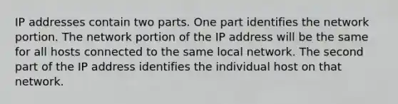 IP addresses contain two parts. One part identifies the network portion. The network portion of the IP address will be the same for all hosts connected to the same local network. The second part of the IP address identifies the individual host on that network.