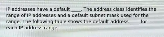 IP addresses have a default ____. The address class identifies the range of IP addresses and a default subnet mask used for the range. The following table shows the default address ____ for each IP address range.