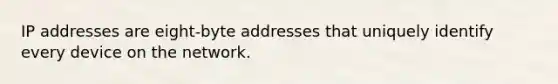 IP addresses are eight-byte addresses that uniquely identify every device on the network.