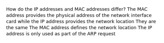 How do the IP addresses and MAC addresses differ? The MAC address provides the physical address of the network interface card while the IP address provides the network location They are the same The MAC address defines the network location The IP address is only used as part of the ARP request