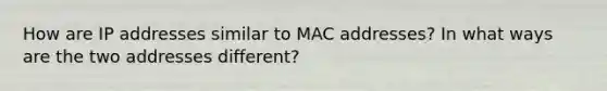 How are IP addresses similar to MAC addresses? In what ways are the two addresses different?