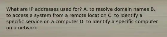 What are IP addresses used for? A. to resolve domain names B. to access a system from a remote location C. to identify a specific service on a computer D. to identify a specific computer on a network