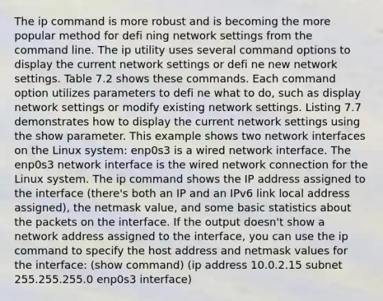 The ip command is more robust and is becoming the more popular method for defi ning network settings from the command line. The ip utility uses several command options to display the current network settings or defi ne new network settings. Table 7.2 shows these commands. Each command option utilizes parameters to defi ne what to do, such as display network settings or modify existing network settings. Listing 7.7 demonstrates how to display the current network settings using the show parameter. This example shows two network interfaces on the Linux system: enp0s3 is a wired network interface. The enp0s3 network interface is the wired network connection for the Linux system. The ip command shows the IP address assigned to the interface (there's both an IP and an IPv6 link local address assigned), the netmask value, and some basic statistics about the packets on the interface. If the output doesn't show a network address assigned to the interface, you can use the ip command to specify the host address and netmask values for the interface: (show command) (ip address 10.0.2.15 subnet 255.255.255.0 enp0s3 interface)