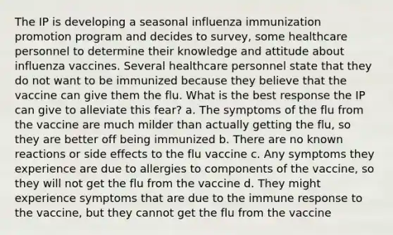 The IP is developing a seasonal influenza immunization promotion program and decides to survey, some healthcare personnel to determine their knowledge and attitude about influenza vaccines. Several healthcare personnel state that they do not want to be immunized because they believe that the vaccine can give them the flu. What is the best response the IP can give to alleviate this fear? a. The symptoms of the flu from the vaccine are much milder than actually getting the flu, so they are better off being immunized b. There are no known reactions or side effects to the flu vaccine c. Any symptoms they experience are due to allergies to components of the vaccine, so they will not get the flu from the vaccine d. They might experience symptoms that are due to the immune response to the vaccine, but they cannot get the flu from the vaccine