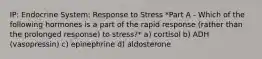 IP: Endocrine System: Response to Stress *Part A - Which of the following hormones is a part of the rapid response (rather than the prolonged response) to stress?* a) cortisol b) ADH (vasopressin) c) epinephrine d) aldosterone