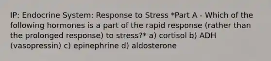 IP: Endocrine System: Response to Stress *Part A - Which of the following hormones is a part of the rapid response (rather than the prolonged response) to stress?* a) cortisol b) ADH (vasopressin) c) epinephrine d) aldosterone