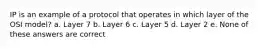 IP is an example of a protocol that operates in which layer of the OSI model? a. Layer 7 b. Layer 6 c. Layer 5 d. Layer 2 e. None of these answers are correct