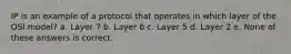 IP is an example of a protocol that operates in which layer of the OSI model? a. Layer 7 b. Layer 6 c. Layer 5 d. Layer 2 e. None of these answers is correct.