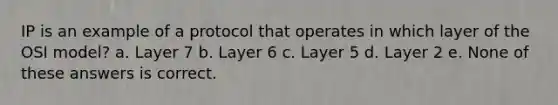 IP is an example of a protocol that operates in which layer of the OSI model? a. Layer 7 b. Layer 6 c. Layer 5 d. Layer 2 e. None of these answers is correct.