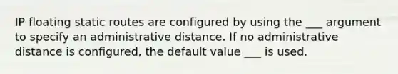 IP floating static routes are configured by using the ___ argument to specify an administrative distance. If no administrative distance is configured, the default value ___ is used.