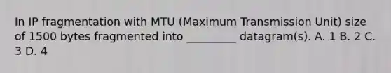 In IP fragmentation with MTU (Maximum Transmission Unit) size of 1500 bytes fragmented into _________ datagram(s). A. 1 B. 2 C. 3 D. 4