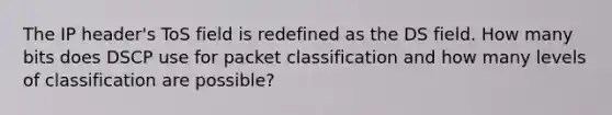 The IP header's ToS field is redefined as the DS field. How many bits does DSCP use for packet classification and how many levels of classification are possible?