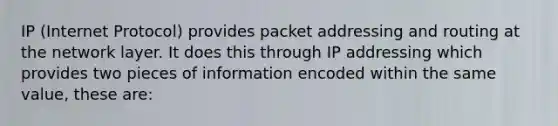 IP (Internet Protocol) provides packet addressing and routing at the network layer. It does this through IP addressing which provides two pieces of information encoded within the same value, these are: