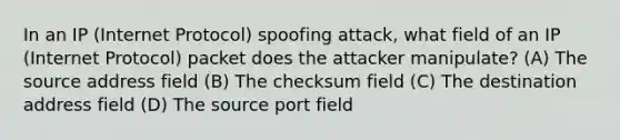 In an IP (Internet Protocol) spoofing attack, what field of an IP (Internet Protocol) packet does the attacker manipulate? (A) The source address field (B) The checksum field (C) The destination address field (D) The source port field