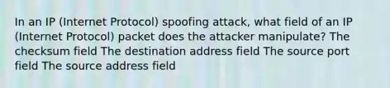 In an IP (Internet Protocol) spoofing attack, what field of an IP (Internet Protocol) packet does the attacker manipulate? The checksum field The destination address field The source port field The source address field