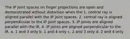 The IP joint spaces on finger projections are open and demonstrated without distortion when the 1. central ray is aligned parallel with the IP joint spaces. 2. central ray is aligned perpendicular to the IP joint spaces. 3. IP joints are aligned parallel with the IR. 4. IP joints are aligned perpendicular to the IR. a. 1 and 3 only b. 1 and 4 only c. 2 and 3 only d. 2 and 4 only