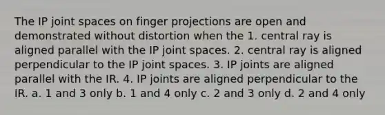 The IP joint spaces on finger projections are open and demonstrated without distortion when the 1. central ray is aligned parallel with the IP joint spaces. 2. central ray is aligned perpendicular to the IP joint spaces. 3. IP joints are aligned parallel with the IR. 4. IP joints are aligned perpendicular to the IR. a. 1 and 3 only b. 1 and 4 only c. 2 and 3 only d. 2 and 4 only