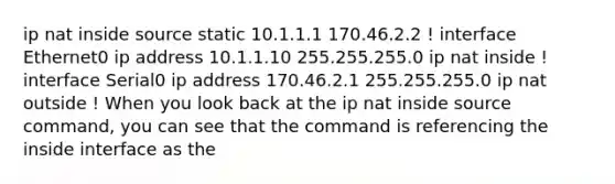 ip nat inside source static 10.1.1.1 170.46.2.2 ! interface Ethernet0 ip address 10.1.1.10 255.255.255.0 ip nat inside ! interface Serial0 ip address 170.46.2.1 255.255.255.0 ip nat outside ! When you look back at the ip nat inside source command, you can see that the command is referencing the inside interface as the