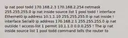 ip nat pool todd 170.168.2.3 170.168.2.254 netmask 255.255.255.0 ip nat inside source list 1 pool todd ! interface Ethernet0 ip address 10.1.1.10 255.255.255.0 ip nat inside ! interface Serial0 ip address 170.168.2.1 255.255.255.0 ip nat outside ! access-list 1 permit 10.1.1.0 0.0.0.255 ! The ip nat inside source list 1 pool todd command tells the router to