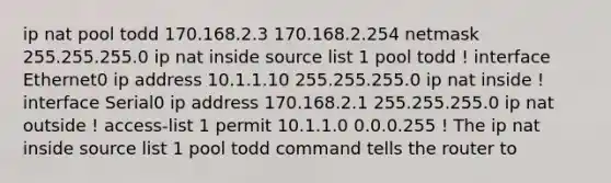 ip nat pool todd 170.168.2.3 170.168.2.254 netmask 255.255.255.0 ip nat inside source list 1 pool todd ! interface Ethernet0 ip address 10.1.1.10 255.255.255.0 ip nat inside ! interface Serial0 ip address 170.168.2.1 255.255.255.0 ip nat outside ! access-list 1 permit 10.1.1.0 0.0.0.255 ! The ip nat inside source list 1 pool todd command tells the router to