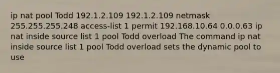 ip nat pool Todd 192.1.2.109 192.1.2.109 netmask 255.255.255.248 access-list 1 permit 192.168.10.64 0.0.0.63 ip nat inside source list 1 pool Todd overload The command ip nat inside source list 1 pool Todd overload sets the dynamic pool to use