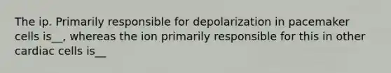 The ip. Primarily responsible for depolarization in pacemaker cells is__, whereas the ion primarily responsible for this in other cardiac cells is__