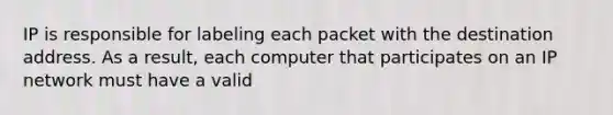 IP is responsible for labeling each packet with the destination address. As a result, each computer that participates on an IP network must have a valid