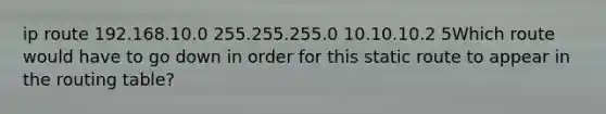 ip route 192.168.10.0 255.255.255.0 10.10.10.2 5Which route would have to go down in order for this static route to appear in the routing table?