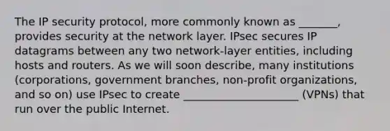 The IP security protocol, more commonly known as _______, provides security at the network layer. IPsec secures IP datagrams between any two network-layer entities, including hosts and routers. As we will soon describe, many institutions (corporations, government branches, non-profit organizations, and so on) use IPsec to create _____________________ (VPNs) that run over the public Internet.