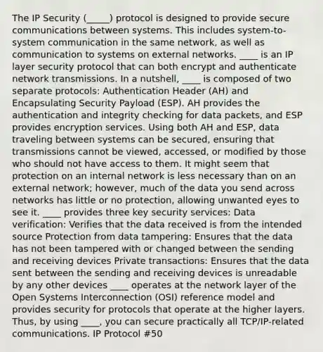 The IP Security (_____) protocol is designed to provide secure communications between systems. This includes system-to-system communication in the same network, as well as communication to systems on external networks. ____ is an IP layer security protocol that can both encrypt and authenticate network transmissions. In a nutshell, ____ is composed of two separate protocols: Authentication Header (AH) and Encapsulating Security Payload (ESP). AH provides the authentication and integrity checking for data packets, and ESP provides encryption services. Using both AH and ESP, data traveling between systems can be secured, ensuring that transmissions cannot be viewed, accessed, or modified by those who should not have access to them. It might seem that protection on an internal network is less necessary than on an external network; however, much of the data you send across networks has little or no protection, allowing unwanted eyes to see it. ____ provides three key security services: Data verification: Verifies that the data received is from the intended source Protection from data tampering: Ensures that the data has not been tampered with or changed between the sending and receiving devices Private transactions: Ensures that the data sent between the sending and receiving devices is unreadable by any other devices ____ operates at the network layer of the Open Systems Interconnection (OSI) reference model and provides security for protocols that operate at the higher layers. Thus, by using ____, you can secure practically all TCP/IP-related communications. IP Protocol #50