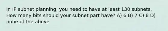 In IP subnet planning, you need to have at least 130 subnets. How many bits should your subnet part have? A) 6 B) 7 C) 8 D) none of the above