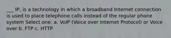 ___ IP, is a technology in which a broadband Internet connection is used to place telephone calls instead of the regular phone system Select one: a. VoIP (Voice over Internet Protocol) or Voice over b. FTP c. HTTP