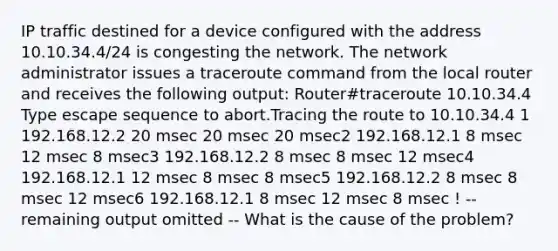 IP traffic destined for a device configured with the address 10.10.34.4/24 is congesting the network. The network administrator issues a traceroute command from the local router and receives the following output: Router#traceroute 10.10.34.4 Type escape sequence to abort.Tracing the route to 10.10.34.4 1 192.168.12.2 20 msec 20 msec 20 msec2 192.168.12.1 8 msec 12 msec 8 msec3 192.168.12.2 8 msec 8 msec 12 msec4 192.168.12.1 12 msec 8 msec 8 msec5 192.168.12.2 8 msec 8 msec 12 msec6 192.168.12.1 8 msec 12 msec 8 msec ! -- remaining output omitted -- What is the cause of the problem?