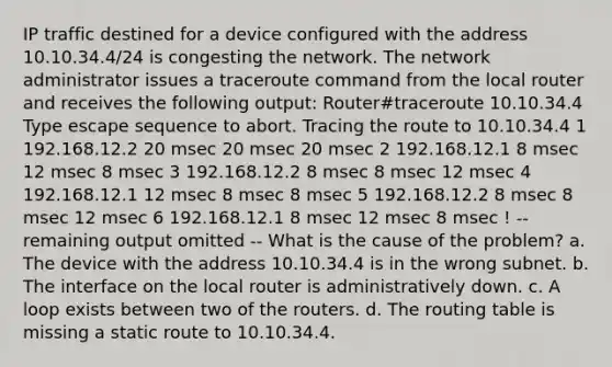 IP traffic destined for a device configured with the address 10.10.34.4/24 is congesting the network. The network administrator issues a traceroute command from the local router and receives the following output: Router#traceroute 10.10.34.4 Type escape sequence to abort. Tracing the route to 10.10.34.4 1 192.168.12.2 20 msec 20 msec 20 msec 2 192.168.12.1 8 msec 12 msec 8 msec 3 192.168.12.2 8 msec 8 msec 12 msec 4 192.168.12.1 12 msec 8 msec 8 msec 5 192.168.12.2 8 msec 8 msec 12 msec 6 192.168.12.1 8 msec 12 msec 8 msec ! -- remaining output omitted -- What is the cause of the problem? a. The device with the address 10.10.34.4 is in the wrong subnet. b. The interface on the local router is administratively down. c. A loop exists between two of the routers. d. The routing table is missing a static route to 10.10.34.4.