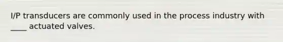 I/P transducers are commonly used in the process industry with ____ actuated valves.