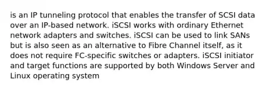 is an IP tunneling protocol that enables the transfer of SCSI data over an IP-based network. iSCSI works with ordinary Ethernet network adapters and switches. iSCSI can be used to link SANs but is also seen as an alternative to Fibre Channel itself, as it does not require FC-specific switches or adapters. iSCSI initiator and target functions are supported by both Windows Server and Linux operating system