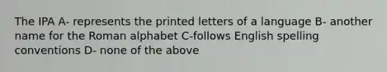 The IPA A- represents the printed letters of a language B- another name for the Roman alphabet C-follows English spelling conventions D- none of the above