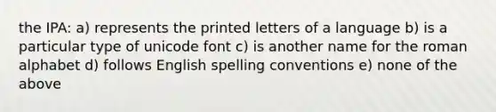 the IPA: a) represents the printed letters of a language b) is a particular type of unicode font c) is another name for the roman alphabet d) follows English spelling conventions e) none of the above