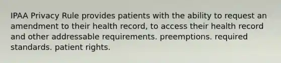 IPAA Privacy Rule provides patients with the ability to request an amendment to their health record, to access their health record and other addressable requirements. preemptions. required standards. patient rights.