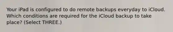 Your iPad is configured to do remote backups everyday to iCloud. Which conditions are required for the iCloud backup to take place? (Select THREE.)