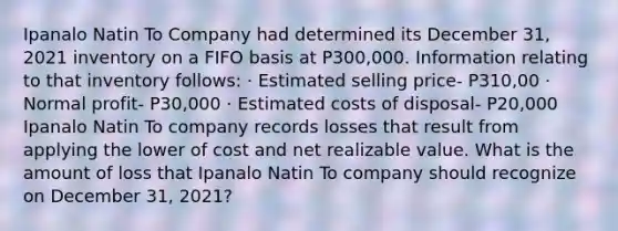 Ipanalo Natin To Company had determined its December 31, 2021 inventory on a FIFO basis at P300,000. Information relating to that inventory follows: · Estimated selling price- P310,00 · Normal profit- P30,000 · Estimated costs of disposal- P20,000 Ipanalo Natin To company records losses that result from applying the lower of cost and net realizable value. What is the amount of loss that Ipanalo Natin To company should recognize on December 31, 2021?