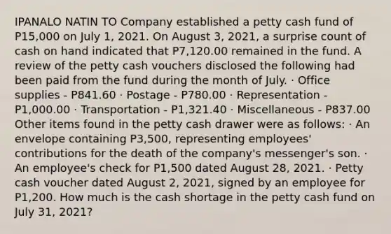 IPANALO NATIN TO Company established a petty cash fund of P15,000 on July 1, 2021. On August 3, 2021, a surprise count of cash on hand indicated that P7,120.00 remained in the fund. A review of the petty cash vouchers disclosed the following had been paid from the fund during the month of July. · Office supplies - P841.60 · Postage - P780.00 · Representation - P1,000.00 · Transportation - P1,321.40 · Miscellaneous - P837.00 Other items found in the petty cash drawer were as follows: · An envelope containing P3,500, representing employees' contributions for the death of the company's messenger's son. · An employee's check for P1,500 dated August 28, 2021. · Petty cash voucher dated August 2, 2021, signed by an employee for P1,200. How much is the cash shortage in the petty cash fund on July 31, 2021?