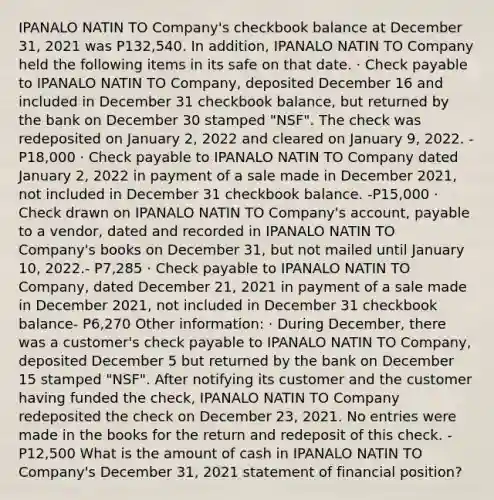 IPANALO NATIN TO Company's checkbook balance at December 31, 2021 was P132,540. In addition, IPANALO NATIN TO Company held the following items in its safe on that date. · Check payable to IPANALO NATIN TO Company, deposited December 16 and included in December 31 checkbook balance, but returned by the bank on December 30 stamped "NSF". The check was redeposited on January 2, 2022 and cleared on January 9, 2022. - P18,000 · Check payable to IPANALO NATIN TO Company dated January 2, 2022 in payment of a sale made in December 2021, not included in December 31 checkbook balance. -P15,000 · Check drawn on IPANALO NATIN TO Company's account, payable to a vendor, dated and recorded in IPANALO NATIN TO Company's books on December 31, but not mailed until January 10, 2022.- P7,285 · Check payable to IPANALO NATIN TO Company, dated December 21, 2021 in payment of a sale made in December 2021, not included in December 31 checkbook balance- P6,270 Other information: · During December, there was a customer's check payable to IPANALO NATIN TO Company, deposited December 5 but returned by the bank on December 15 stamped "NSF". After notifying its customer and the customer having funded the check, IPANALO NATIN TO Company redeposited the check on December 23, 2021. No entries were made in the books for the return and redeposit of this check. - P12,500 What is the amount of cash in IPANALO NATIN TO Company's December 31, 2021 statement of financial position?