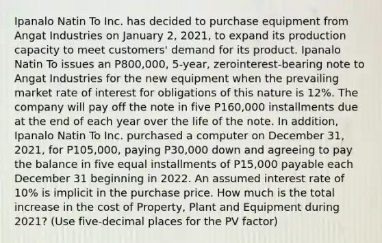 Ipanalo Natin To Inc. has decided to purchase equipment from Angat Industries on January 2, 2021, to expand its production capacity to meet customers' demand for its product. Ipanalo Natin To issues an P800,000, 5-year, zerointerest-bearing note to Angat Industries for the new equipment when the prevailing market rate of interest for obligations of this nature is 12%. The company will pay off the note in five P160,000 installments due at the end of each year over the life of the note. In addition, Ipanalo Natin To Inc. purchased a computer on December 31, 2021, for P105,000, paying P30,000 down and agreeing to pay the balance in five equal installments of P15,000 payable each December 31 beginning in 2022. An assumed interest rate of 10% is implicit in the purchase price. How much is the total increase in the cost of Property, Plant and Equipment during 2021? (Use five-decimal places for the PV factor)