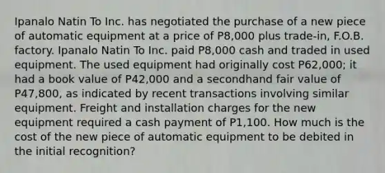 Ipanalo Natin To Inc. has negotiated the purchase of a new piece of automatic equipment at a price of P8,000 plus trade-in, F.O.B. factory. Ipanalo Natin To Inc. paid P8,000 cash and traded in used equipment. The used equipment had originally cost P62,000; it had a book value of P42,000 and a secondhand fair value of P47,800, as indicated by recent transactions involving similar equipment. Freight and installation charges for the new equipment required a cash payment of P1,100. How much is the cost of the new piece of automatic equipment to be debited in the initial recognition?